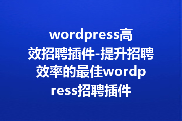 wordpress高效招聘插件-提升招聘效率的最佳wordpress招聘插件