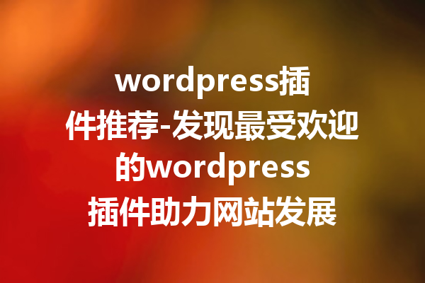 wordpress插件推荐-发现最受欢迎的wordpress插件助力网站发展