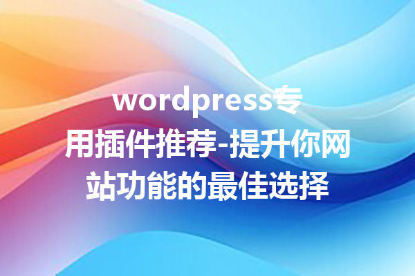 wordpress专用插件推荐-提升你网站功能的最佳选择