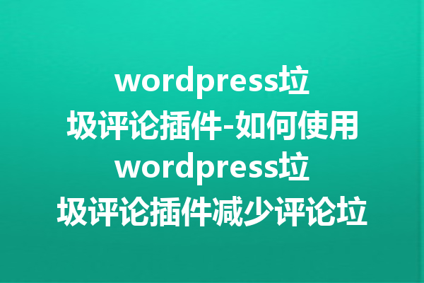 wordpress垃圾评论插件-如何使用wordpress垃圾评论插件减少评论垃圾？