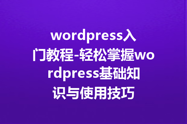 wordpress入门教程-轻松掌握wordpress基础知识与使用技巧
