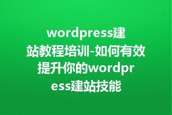 wordpress建站教程培训-如何有效提升你的wordpress建站技能