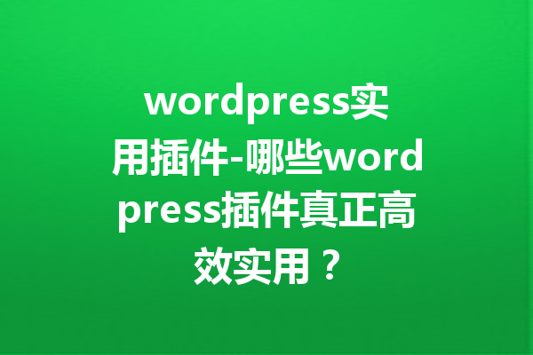 wordpress实用插件-哪些wordpress插件真正高效实用？
