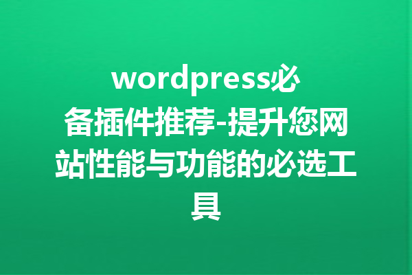 wordpress必备插件推荐-提升您网站性能与功能的必选工具