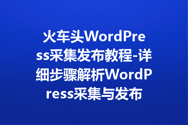 火车头WordPress采集发布教程-详细步骤解析WordPress采集与发布