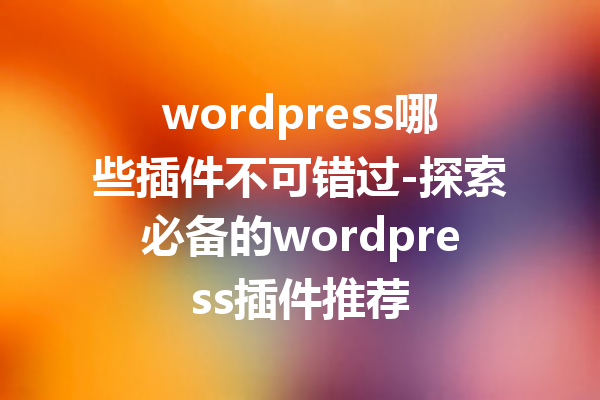wordpress哪些插件不可错过-探索必备的wordpress插件推荐