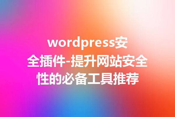 wordpress安全插件-提升网站安全性的必备工具推荐
