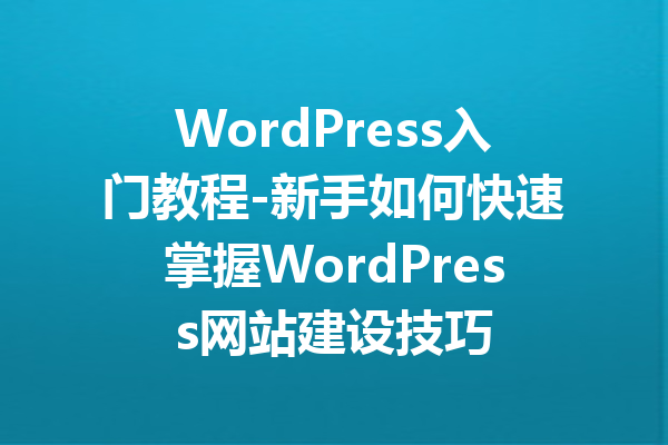 WordPress入门教程-新手如何快速掌握WordPress网站建设技巧
