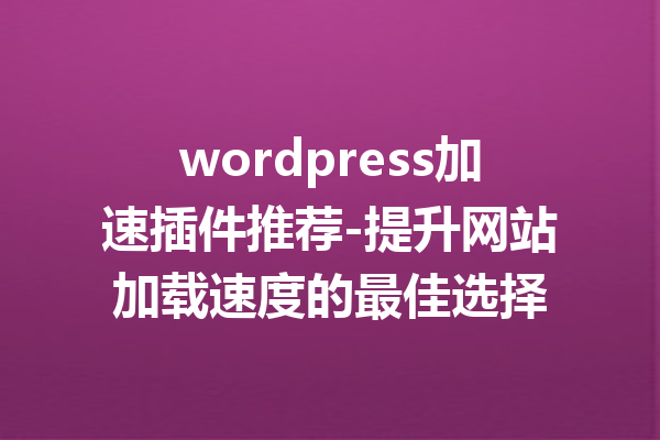 wordpress加速插件推荐-提升网站加载速度的最佳选择