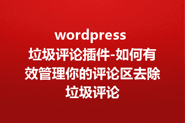 wordpress 垃圾评论插件-如何有效管理你的评论区去除垃圾评论