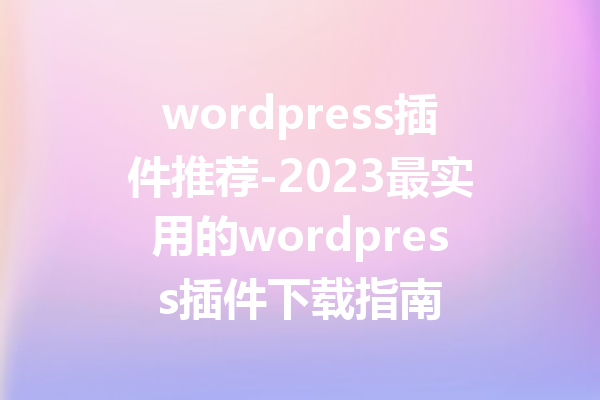 wordpress插件推荐-2023最实用的wordpress插件下载指南