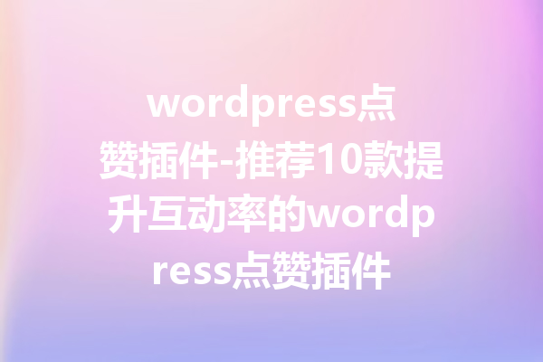 wordpress点赞插件-推荐10款提升互动率的wordpress点赞插件