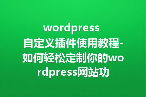 wordpress 自定义插件使用教程-如何轻松定制你的wordpress网站功能