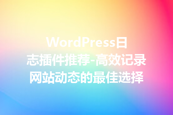 WordPress日志插件推荐-高效记录网站动态的最佳选择
