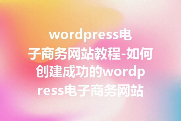 wordpress电子商务网站教程-如何创建成功的wordpress电子商务网站