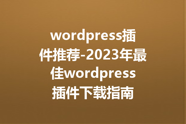 wordpress插件推荐-2023年最佳wordpress插件下载指南