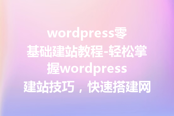 wordpress零基础建站教程-轻松掌握wordpress建站技巧，快速搭建网站！
