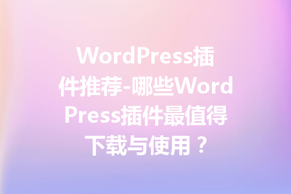 WordPress插件推荐-哪些WordPress插件最值得下载与使用？