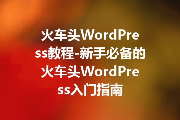 火车头WordPress教程-新手必备的火车头WordPress入门指南