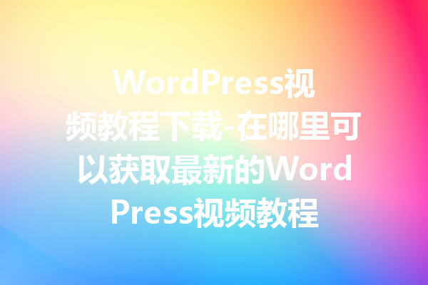 WordPress视频教程下载-在哪里可以获取最新的WordPress视频教程