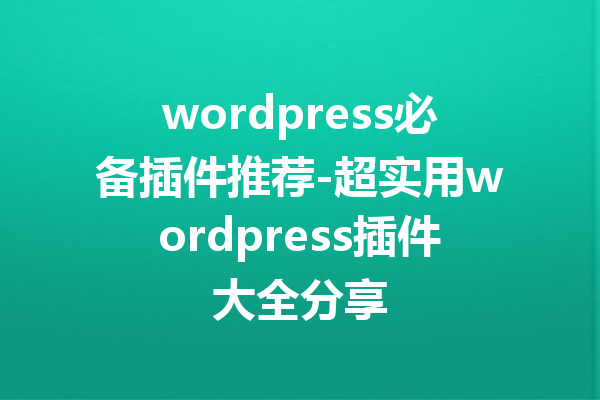 wordpress必备插件推荐-超实用wordpress插件大全分享