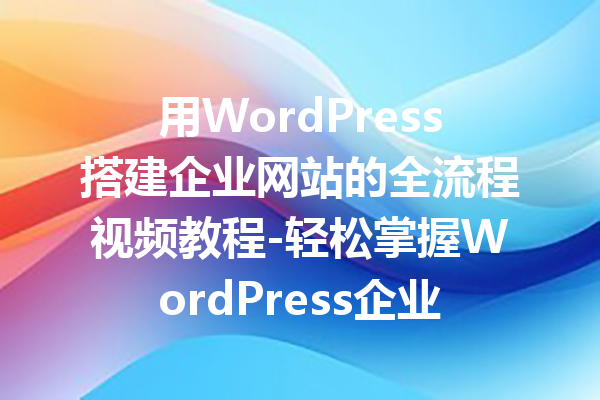 用WordPress搭建企业网站的全流程视频教程-轻松掌握WordPress企业建站技巧