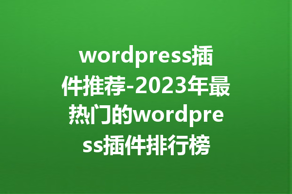 wordpress插件推荐-2023年最热门的wordpress插件排行榜