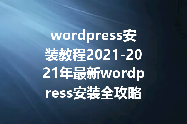 wordpress安装教程2021-2021年最新wordpress安装全攻略