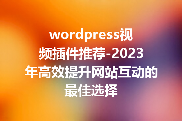 wordpress视频插件推荐-2023年高效提升网站互动的最佳选择