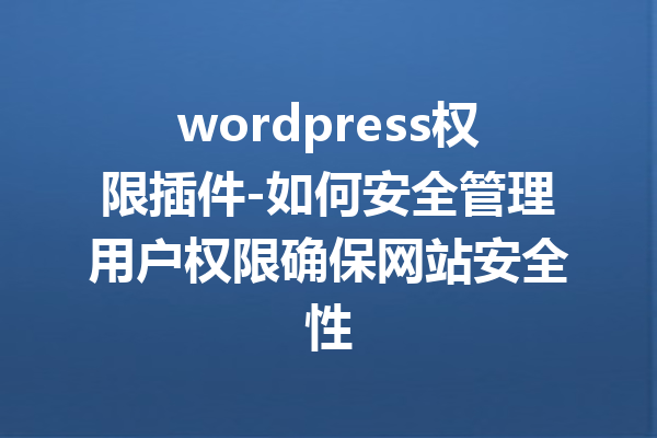 wordpress权限插件-如何安全管理用户权限确保网站安全性