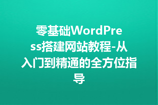 零基础WordPress搭建网站教程-从入门到精通的全方位指导
