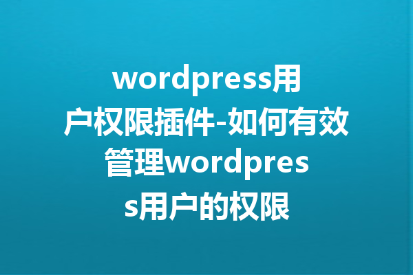 wordpress用户权限插件-如何有效管理wordpress用户的权限