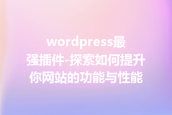 wordpress最强插件-探索如何提升你网站的功能与性能