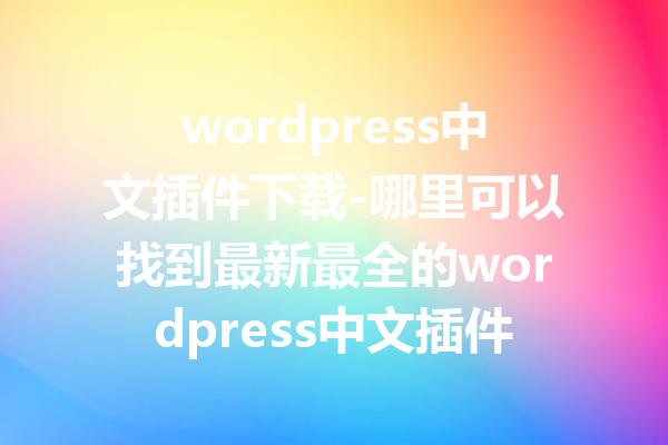 wordpress中文插件下载-哪里可以找到最新最全的wordpress中文插件下载资源