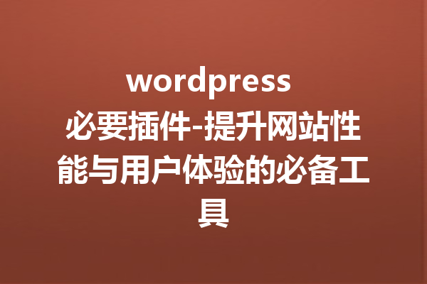 wordpress 必要插件-提升网站性能与用户体验的必备工具
