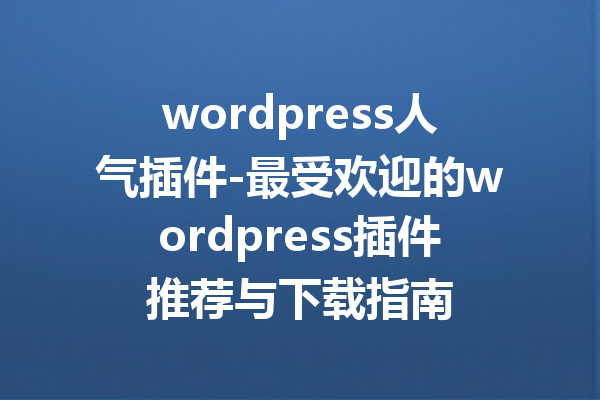 wordpress人气插件-最受欢迎的wordpress插件推荐与下载指南