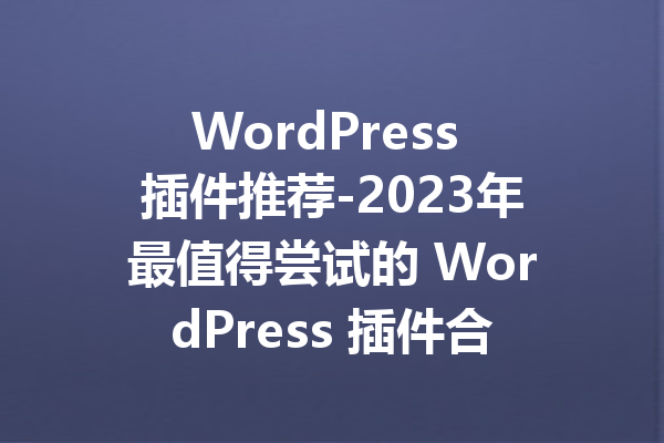 WordPress 插件推荐-2023年最值得尝试的 WordPress 插件合集