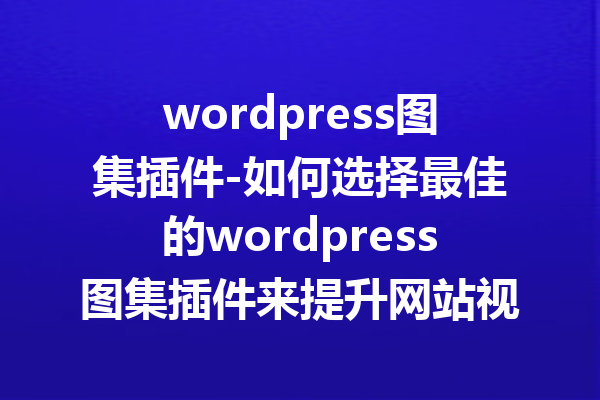 wordpress图集插件-如何选择最佳的wordpress图集插件来提升网站视觉效果