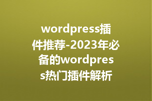 wordpress插件推荐-2023年必备的wordpress热门插件解析