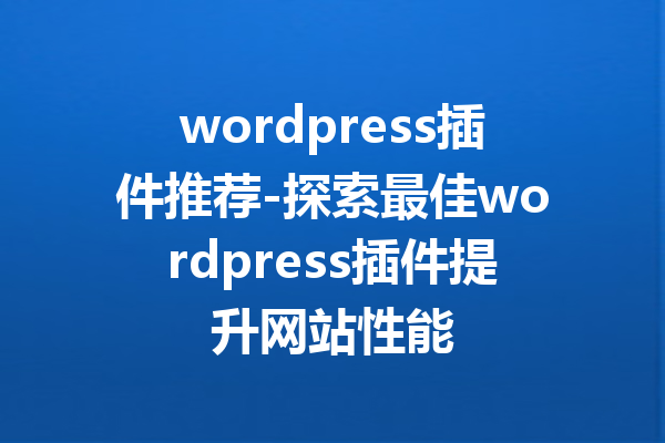 wordpress插件推荐-探索最佳wordpress插件提升网站性能