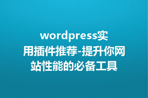 wordpress实用插件推荐-提升你网站性能的必备工具