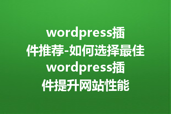 wordpress插件推荐-如何选择最佳wordpress插件提升网站性能