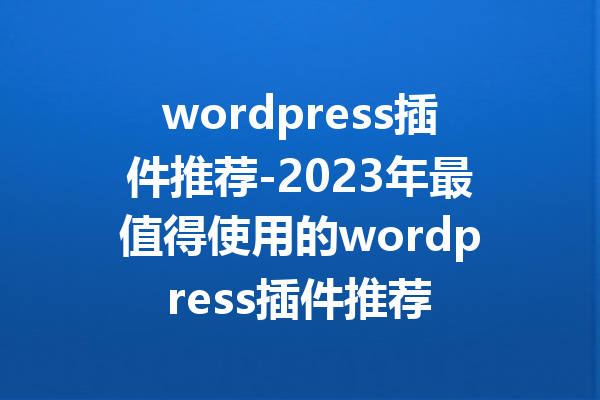 wordpress插件推荐-2023年最值得使用的wordpress插件推荐