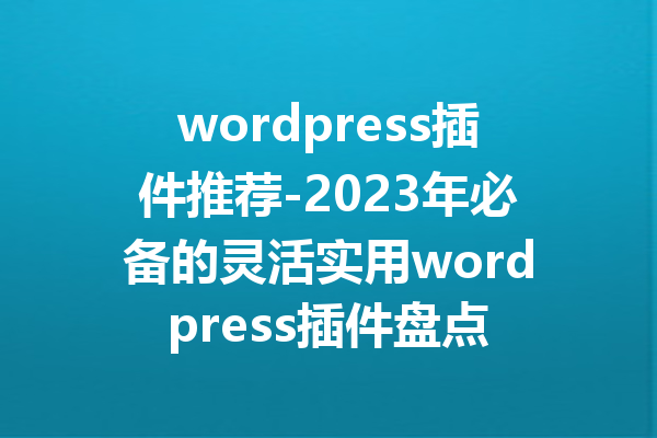 wordpress插件推荐-2023年必备的灵活实用wordpress插件盘点
