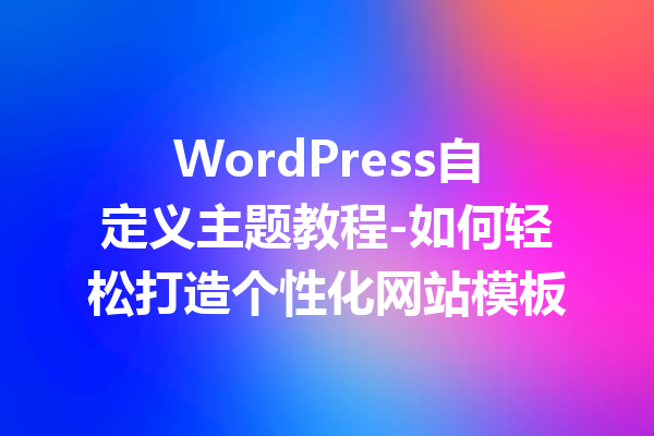 WordPress自定义主题教程-如何轻松打造个性化网站模板
