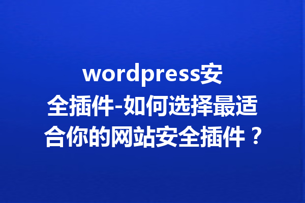 wordpress安全插件-如何选择最适合你的网站安全插件？