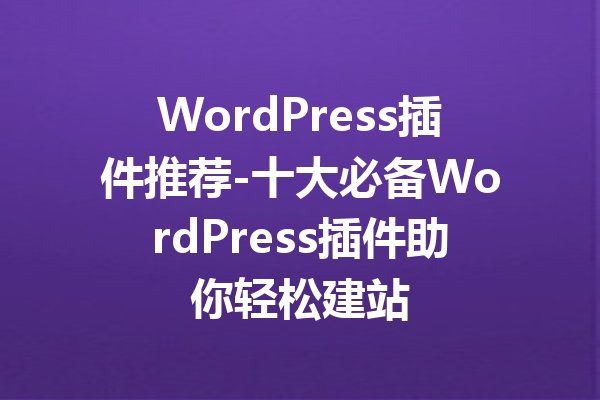 WordPress插件推荐-十大必备WordPress插件助你轻松建站