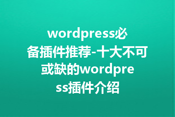 wordpress必备插件推荐-十大不可或缺的wordpress插件介绍