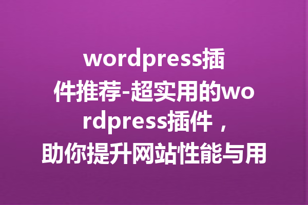 wordpress插件推荐-超实用的wordpress插件，助你提升网站性能与用户体验！