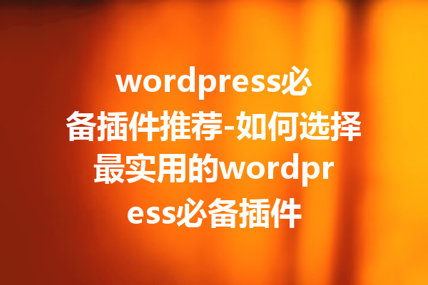 wordpress必备插件推荐-如何选择最实用的wordpress必备插件